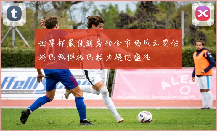 世界杯最佳新秀转会市场风云恩佐姆巴佩博格巴接力超亿盛况