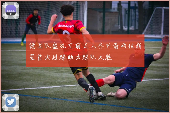 德国队盛况空前五人齐开斋两位新星首次进球助力球队大胜