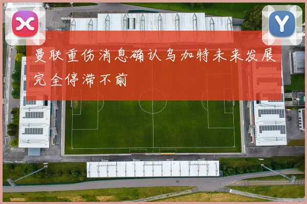 曼联重伤消息确认乌加特未来发展完全停滞不前