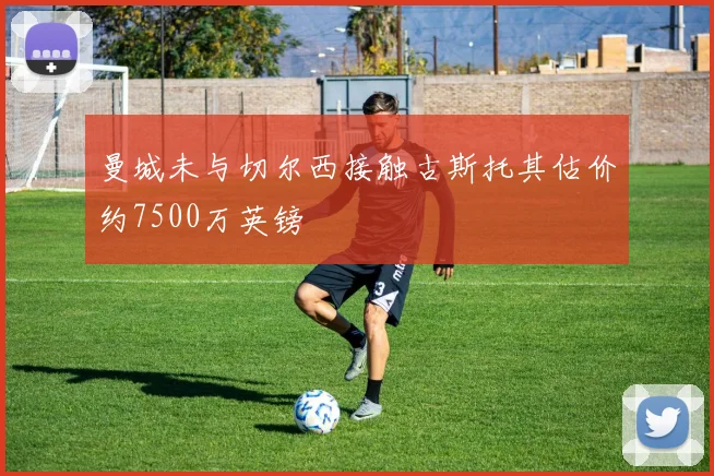 曼城未与切尔西接触古斯托其估价约7500万英镑