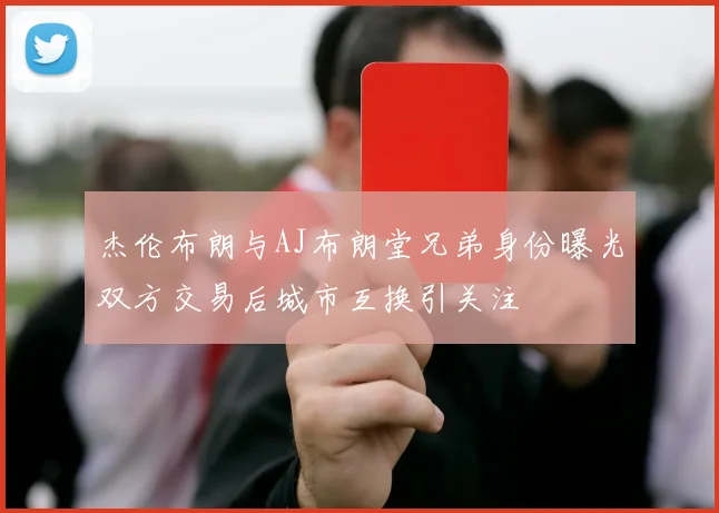 杰伦布朗与AJ布朗堂兄弟身份曝光双方交易后城市互换引关注