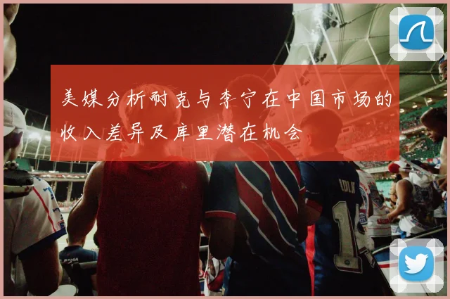 美媒分析耐克与李宁在中国市场的收入差异及库里潜在机会