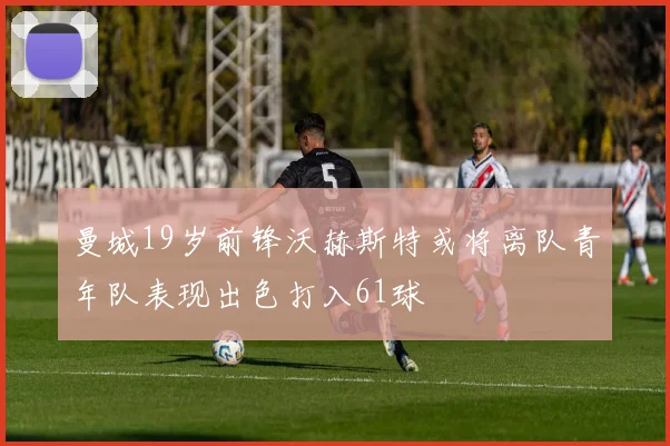 曼城19岁前锋沃赫斯特或将离队青年队表现出色打入61球