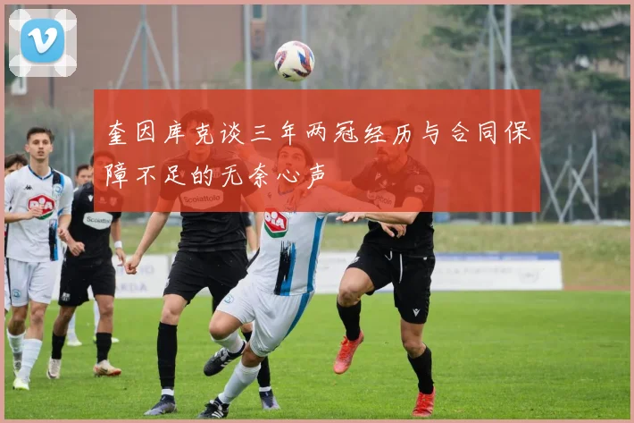 奎因库克谈三年两冠经历与合同保障不足的无奈心声