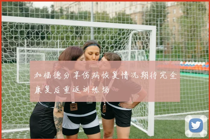 加福德分享伤病恢复情况期待完全康复后重返训练场