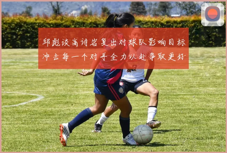 邱彪谈高诗岩复出对球队影响目标冲击每一个对手全力以赴争取更好成绩