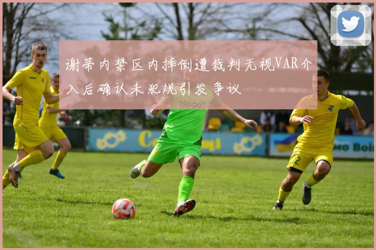谢蒂内禁区内摔倒遭裁判无视VAR介入后确认未犯规引发争议