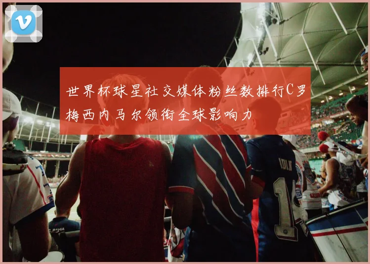 世界杯球星社交媒体粉丝数排行C罗梅西内马尔领衔全球影响力