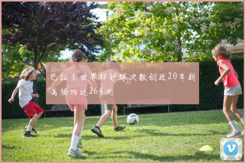 巴拉圭世界杯铲球次数创近20年新高场均达264次