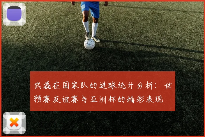 武磊在国家队的进球统计分析：世预赛友谊赛与亚洲杯的精彩表现