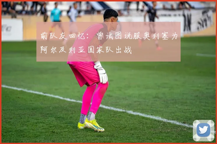 前队友回忆：曾试图说服奥利塞为阿尔及利亚国家队出战