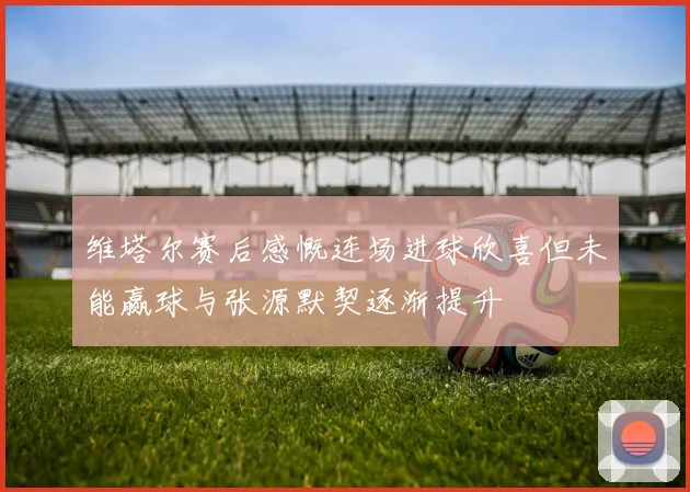 维塔尔赛后感慨连场进球欣喜但未能赢球与张源默契逐渐提升