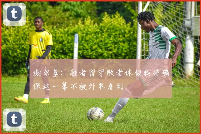 谢尔基：胜者留守败者休假我将确保这一幕不被外界看到