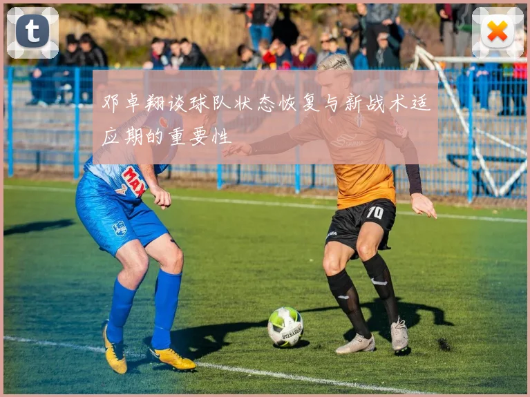 邓卓翔谈球队状态恢复与新战术适应期的重要性