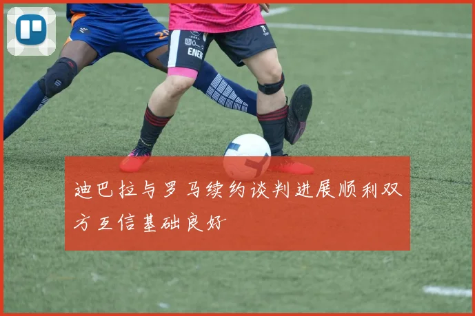 迪巴拉与罗马续约谈判进展顺利双方互信基础良好